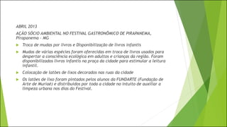 ABRIL 2013
AÇÃO SÓCIO AMBIENTAL NO FESTIVAL GASTRONÔMICO DE PIRAPANEMA,
Pirapanema - MG
 Troca de mudas por livros e Disponibilização de livros infantis
 Mudas de várias espécies foram oferecidas em troca de livros usados para
despertar a consciência ecológica em adultos e crianças da região. Foram
disponibilizados livros infantis na praça da cidade para estimular a leitura
infantil.
 Colocação de latões de lixos decorados nas ruas da cidade
 Os latões de lixo foram pintados pelos alunos da FUNDARTE (Fundação de
Arte de Muriaé) e distribuídos por toda a cidade no intuito de auxiliar a
limpeza urbana nos dias do Festival.
 