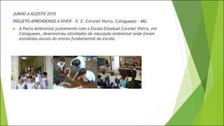 JUNHO A AGOSTO 2010
PROJETO APRENDENDO A VIVER – E. E. Coronel Vieira, Cataguases - MG.
 A Pacto Ambiental juntamente com a Escola Estadual Coronel Vieira, em
Cataguases, desenvolveu atividades de educação ambiental onde foram
atendidas alunos do ensino fundamental da escola.
 