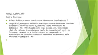 MARÇO A JUNHO 2008
Projeto Ribeirinho
 A Pacto Ambiental apoiou o projeto que foi composto de três etapas: 
 Diagnóstico paisagístico ambiental da situação atual do Rio Pomba, realizado
a montante, perímetro urbano e jusante no trecho do município de
Cataguases – MG.  Mobilização social corpo a corpo com a comunidade
ribeirinha e fixação de uma balsa no trecho das duas principais pontes de
Cataguases contendo parte do lixo coletado nas margens do rio. 
Apresentação dos resultados nas escolas da cidade e na Semana do Meio
Ambiente de Cataguases – MG.

 