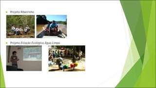  Projeto Ribeirinho
 Projeto Estação Ecológica Água Limpa
 