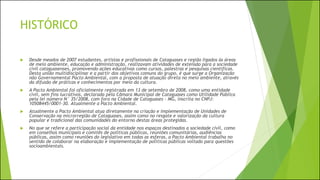 HISTÓRICO
 Desde meados de 2007 estudantes, artistas e profissionais de Cataguases e região ligados às áreas
de meio ambiente, educação e administração, realizavam atividades de extensão para a sociedade
civil cataguasenses, promovendo ações educativas como cursos, palestras e pesquisas científicas.
Desta união multidisciplinar e a partir dos objetivos comuns do grupo, é que surge a Organização
não Governamental Pacto Ambiental, com a proposta de atuação direta no meio ambiente, através
da difusão de práticas e conhecimentos por meio da cultura.
 A Pacto Ambiental foi oficialmente registrada em 13 de setembro de 2008, como uma entidade
civil, sem fins lucrativos, declarada pela Câmara Municipal de Cataguases como Utilidade Pública
pela lei número N° 35/2008, com foro na Cidade de Cataguases - MG, inscrita no CNPJ:
10508445/0001-30. Atualmente a Pacto Ambiental.
 Atualmente a Pacto Ambiental atua diretamente na criação e implementação de Unidades de
Conservação na microrregião de Cataguases, assim como no resgate e valorização da cultura
popular e tradicional das comunidades do entorno destas áreas protegidas.
 No que se refere a participação social da entidade nos espaços destinados a sociedade civil, como
em conselhos municipais e comitês de políticas públicas, reuniões comunitárias, audiências
públicas, assim como reuniões do legislativo em todas as esferas, a Pacto Ambiental trabalha no
sentido de colaborar na elaboração e implementação de políticas públicas voltado para questões
socioambientais.
 