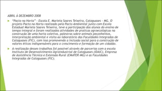 ABRIL Á DEZEMBRO 2008
 “Pacto na Horta” - Escola E. Marieta Soares Teixeira, Cataguases - MG. O
projeto Pacto na Horta realizado pela Pacto Ambiental junto com Escola
Estadual Marieta Soares Teixeira, teve a participação dos alunos do ensino de
tempo integral e foram realizados atividades de praticas agroecológicas na
construção de uma horta coletiva, palestras sobre animais peçonhentos,
interpretação ambiental e visita ao laboratório das Faculdades Integradas de
Cataguases (FIC), com isso promovendo a inclusão social para a construção de
valores éticos indispensáveis para o crescimento e formação de um cidadão.
 A realização desses trabalhos foi possível através de parcerias com a escola
Instituto de Desenvolvimento Agroindustrial de Cataguases (IDAIC), Empresa
de Assistência Técnica e Extensão Rural (EMATER-MG) e as Faculdades
Integradas de Cataguases (FIC).
 