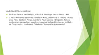OUTUBRO 2008 á JUNHO 2009
 Instituto Federal de Educação, Ciência e Tecnologia de Rio Pomba – MG.
 A Pacto Ambiental esteve na semana do Meio Ambiente e VI Semana Técnica
onde Fábio Caetano, Felipe Alcântara, Paulo Jacinto e Diego Rui Barbosa
ministraram as seguintes palestras: Impactos Socioambientais nas Unidades
de Conservação, Um Passo à Cidadania E Interpretação Ambiental.
 