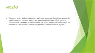 MISSÃO
 Promover ações sociais, pesquisa e extensão no campo da cultura, educação,
meio ambiente, turismo, desportos, desenvolvimento econômico com a
finalidade de conservar o meio ambiente e o patrimônio cultural através de
assistência comunitária, combate à pobreza e demais direitos difusos.
 