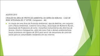AGOSTO 2015
CRIAÇÃO DA ÁREA DE PROTEÇÃO AMBIENTAL DA SERRA DA NEBLINA – CASE DE
REDE INTEGRADA DO 3º SETOR, Cataguases - MG
 A criação de uma Área de Proteção Ambiental, Apa da Neblina, em conjunto
com a Pacto Ambiental, Coletivo Cerca Onça, Associação de Mulheres Rurais,
Associação de Produtores de Leite, Conselhos Comunitários dos distritos de
Sereno, Gloria e Cataguarino, além do Lions Club e demais ambientalistas
locais aconteceu em agosto de 2015 para servir de mecanismo de controle
social para as comunidades residentes em seu interior.
 