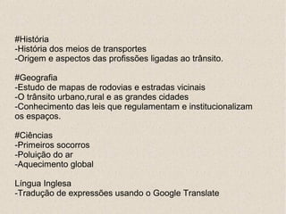 #História
-História dos meios de transportes
-Origem e aspectos das profissões ligadas ao trânsito.

#Geografia
-Estudo de mapas de rodovias e estradas vicinais
-O trânsito urbano,rural e as grandes cidades
-Conhecimento das leis que regulamentam e institucionalizam
os espaços.

#Ciências
-Primeiros socorros
-Poluição do ar
-Aquecimento global

Língua Inglesa
-Tradução de expressões usando o Google Translate
 