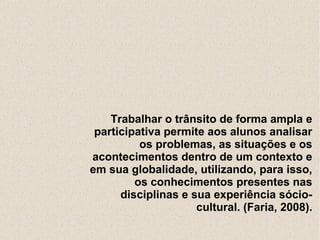 Trabalhar o trânsito de forma ampla e
 participativa permite aos alunos analisar
          os problemas, as situações e os
acontecimentos dentro de um contexto e
em sua globalidade, utilizando, para isso,
         os conhecimentos presentes nas
      disciplinas e sua experiência sócio-
                     cultural. (Faria, 2008).
 