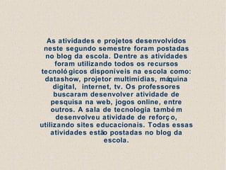 As atividades e projetos desenvolvidos
 neste segundo semestre foram postadas
  no blog da escola. Dentre as atividades
     foram utilizando todos os recursos
tecnoló gicos disponíveis na escola como:
 datashow, projetor multimídias, máquina
     digital, internet, tv. Os professores
     buscaram desenvolver atividade de
    pesquisa na web, jogos online, entre
    outros. A sala de tecnologia també m
      desenvolveu atividade de reforç o,
utilizando sites educacionais. Todas essas
    atividades estão postadas no blog da
                    escola.
 