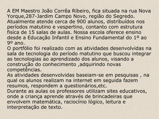 A EM Maestro João Corrêa Ribeiro, fica situada na rua Nova
Yorque,287-Jardim Campo Novo, região do Segredo.
Atualmente atende cerca de 900 alunos, distribuídos nos
períodos matutino e vespertino, contanto com estrutura
fisíca de 15 salas de aulas. Nossa escola oferece ensino
desde a Educação Infantil e Ensino Fundamental do 1º ao
9º ano.
O portfólio foi realizado com as atividades desenvolvidas na
sala de tecnologia do período matutino que buscou integrar
as tecnologias ao aprendizado dos alunos, visando a
construção do conhecimento ,adquirindo novas
competências.
As atividades desenvolvidas baseiam-se em pesquisas , na
qual os alunos realizam na internet em seguida fazem
resumos, respondem a questionários,etc.
Durante as aulas os professores utilizam sites educativos,
onde a criança aprende através de brincadeiras que
envolvem matemática, raciocínio lógico, leitura e
interpretação de texto.
 