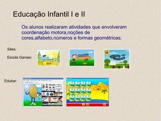 Educação Infantil I e II
          Os alunos realizaram atividades que envolveram
          coordenação motora,noções de
          cores,alfabeto,números e formas geométricas.

 Sites:

 Escola Games:




Edubar:
 