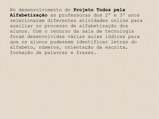 No desenvolvimento do Projeto Todos pela
Alfabetização as professoras dos 2º e 3º anos
selecionaram diferentes atividades online para
auxiliar no processo de alfabetização dos
alunos. Com o recurso da sala de tecnologia
foram desenvolvidas várias aulas lúdicas para
que os alunos pudessem identificar letras do
alfabeto, números, orientação da escrita,
formação de palavras e frases.
 