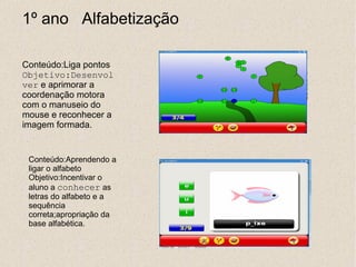 1º ano Alfabetização

Conteúdo:Liga pontos
Objetivo:Desenvol
ver e aprimorar a
coordenação motora
com o manuseio do
mouse e reconhecer a
imagem formada.


 Conteúdo:Aprendendo a
 ligar o alfabeto
 Objetivo:Incentivar o
 aluno a conhecer as
 letras do alfabeto e a
 sequência
 correta;apropriação da
 base alfabética.
 