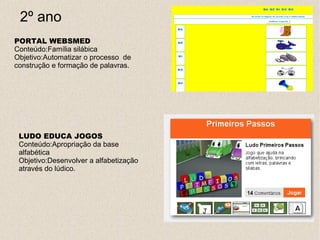 2º ano
PORTAL WEBSMED
Conteúdo:Família silábica
Objetivo:Automatizar o processo de
construção e formação de palavras.




 LUDO EDUCA JOGOS
 Conteúdo:Apropriação da base
 alfabética
 Objetivo:Desenvolver a alfabetização
 através do lúdico.
 