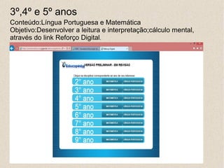 3º,4º e 5º anos
Conteúdo:Língua Portuguesa e Matemática
Objetivo:Desenvolver a leitura e interpretação;cálculo mental,
através do link Reforço Digital.
 