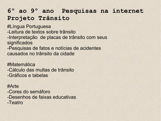 6º ao 9º ano Pesquisas na internet
Projeto Trânsito
#Língua Portuguesa
-Leitura de textos sobre trânsito
-Interpretação de placas de trânsito com seus
significados
-Pesquisas de fatos e notícias de acidentes
causados no trânsito da cidade

#Matemática
-Cálculo das multas de trânsito
-Gráficos e tabelas

#Arte
-Cores do semáforo
-Desenhos de faixas educativas
-Teatro
 