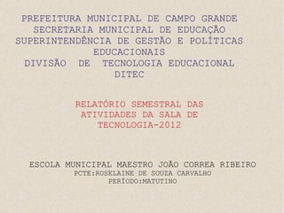 PREFEITURA MUNICIPAL DE CAMPO GRANDE
    SECRETARIA MUNICIPAL DE EDUCAÇÃO
SUPERINTENDÊNCIA DE GESTÃO E POLÍTICAS
              EDUCACIONAIS
  DIVISÃO DE TECNOLOGIA EDUCACIONAL
                  DITEC

          RELATÓRIO SEMESTRAL DAS
           ATIVIDADES DA SALA DE
              TECNOLOGIA-2012



  ESCOLA MUNICIPAL MAESTRO JOÃO CORREA RIBEIRO
          PCTE:ROSELAINE DE SOUZA CARVALHO
                  PERÍODO:MATUTINO
 