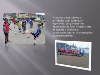 A 10 anos desenvolvendo
atividades sócio culturais e
esportivas , em parceria com
diversas instituições levando a arte
do esporte a criança e o
adolescentes através de orientação e
acompanhamento.
 
