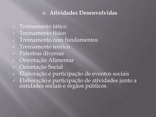  Atividades Desenvolvidas
 Treinamento tático
 Treinamento físico
 Treinamento com fundamentos
 Treinamento teórico
 Palestras diversas
 Orientação Alimentar
 Orientação Social
 Elaboração e participação de eventos sociais
 Elaboração e participação de atividades junto a
entidades sociais e órgãos públicos
 