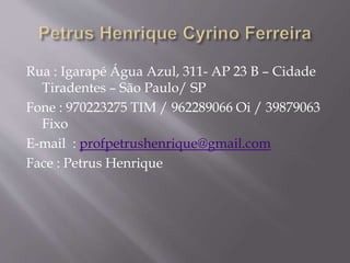 Rua : Igarapé Água Azul, 311- AP 23 B – Cidade
Tiradentes – São Paulo/ SP
Fone : 970223275 TIM / 962289066 Oi / 39879063
Fixo
E-mail : profpetrushenrique@gmail.com
Face : Petrus Henrique
 