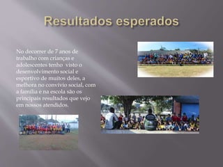 No decorrer de 7 anos de
trabalho com crianças e
adolescentes tenho visto o
desenvolvimento social e
esportivo de muitos deles, a
melhora no convívio social, com
a família e na escola são os
principais resultados que vejo
em nossos atendidos.
 