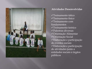 Atividades Desenvolvidas
Treinamento tático
Treinamento físico
Treinamento com
fundamentos
Treinamento teórico
Palestras diversas
Orientação Alimentar
Orientação Social
Elaboração e participação
de eventos sociais
Elaboração e participação
de atividades junto a
entidades sociais e órgãos
públicos
 