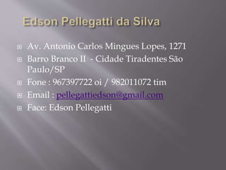  Av. Antonio Carlos Mingues Lopes, 1271
 Barro Branco II - Cidade Tiradentes São
Paulo/SP
 Fone : 967397722 oi / 982011072 tim
 Email : pellegattiedson@gmail.com
 Face: Edson Pellegatti
 