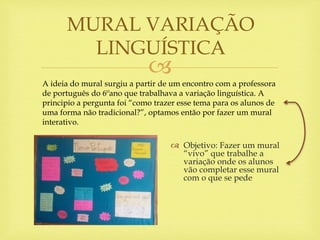 
 Objetivo: Fazer um mural
“vivo” que trabalhe a
variação onde os alunos
vão completar esse mural
com o que se pede
MURAL VARIAÇÃO
LINGUÍSTICA
A ideia do mural surgiu a partir de um encontro com a professora
de português do 6ºano que trabalhava a variação linguística. A
principio a pergunta foi “como trazer esse tema para os alunos de
uma forma não tradicional?”, optamos então por fazer um mural
interativo.
 