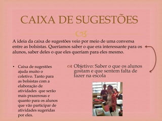 
 Objetivo: Saber o que os alunos
gostam e que sentem falta de
fazer na escola
CAIXA DE SUGESTÕES
A ideia da caixa de sugestões veio por meio de uma conversa
entre as bolsistas. Queríamos saber o que era interessante para os
alunos, saber deles o que eles queriam para eles mesmo.
• Caixa de sugestões
ajuda muito o
coletivo. Tanto para
as bolsistas com a
elaboração de
atividades que serão
mais prazerosas e
quanto para os alunos
que vão participar de
atividades sugeridas
por eles.
 