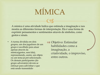 
 Objetivo: Estimular
habilidades como a
imaginação, a
criatividade, o improviso,
entre outros.
MÍMICA
A mimica é uma atividade lúdica que estimula a imaginação e nos
mostra as diferentes formas de interpretação. Ela é uma forma de
exprimir pensamentos e sentimentos através de símbolos, como
gestos e sinais.
• A turma dividida em dois
grupos, um dos jogadores de um
grupo é escolhido para atuar
apenas através da
mímica(gestos, sem fala),
representando, assim, um objeto
ou um tema já pré-selecionado.
Os demais participantes (do
grupo adversário) devem se
esforçar para adivinhar o que
está sendo transmitido
 