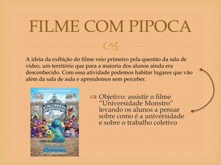 
 Objetivo: assistir o filme
“Universidade Monstro”
levando os alunos a pensar
sobre como é a universidade
e sobre o trabalho coletivo
FILME COM PIPOCA
A ideia da exibição do filme veio primeiro pela questão da sala de
vídeo, um território que para a maioria dos alunos ainda era
desconhecido. Com essa atividade podemos habitar lugares que vão
além da sala de aula e aprendemos sem perceber.
 
