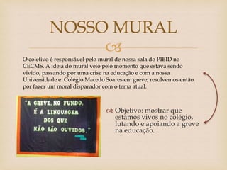 
 Objetivo: mostrar que
estamos vivos no colégio,
lutando e apoiando a greve
na educação.
NOSSO MURAL
O coletivo é responsável pelo mural de nossa sala do PIBID no
CECMS. A ideia do mural veio pelo momento que estava sendo
vivido, passando por uma crise na educação e com a nossa
Universidade e Colégio Macedo Soares em greve, resolvemos então
por fazer um moral disparador com o tema atual.
 