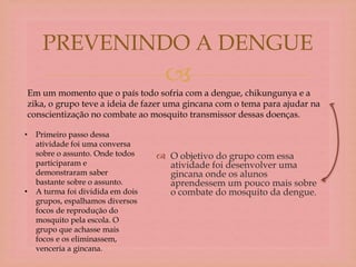 
 O objetivo do grupo com essa
atividade foi desenvolver uma
gincana onde os alunos
aprendessem um pouco mais sobre
o combate do mosquito da dengue.
PREVENINDO A DENGUE
Em um momento que o país todo sofria com a dengue, chikungunya e a
zika, o grupo teve a ideia de fazer uma gincana com o tema para ajudar na
conscientização no combate ao mosquito transmissor dessas doenças.
• Primeiro passo dessa
atividade foi uma conversa
sobre o assunto. Onde todos
participaram e
demonstraram saber
bastante sobre o assunto.
• A turma foi dividida em dois
grupos, espalhamos diversos
focos de reprodução do
mosquito pela escola. O
grupo que achasse mais
focos e os eliminassem,
venceria a gincana.
 