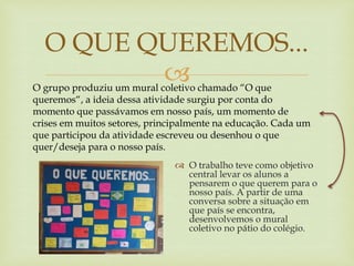 
 O trabalho teve como objetivo
central levar os alunos a
pensarem o que querem para o
nosso país. A partir de uma
conversa sobre a situação em
que país se encontra,
desenvolvemos o mural
coletivo no pátio do colégio.
O QUE QUEREMOS...
O grupo produziu um mural coletivo chamado “O que
queremos“, a ideia dessa atividade surgiu por conta do
momento que passávamos em nosso país, um momento de
crises em muitos setores, principalmente na educação. Cada um
que participou da atividade escreveu ou desenhou o que
quer/deseja para o nosso país.
 