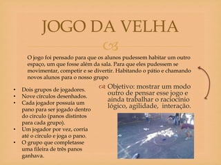 
 Objetivo: mostrar um modo
outro de pensar esse jogo e
ainda trabalhar o raciocínio
lógico, agilidade, interação.
JOGO DA VELHA
O jogo foi pensado para que os alunos pudessem habitar um outro
espaço, um que fosse além da sala. Para que eles pudessem se
movimentar, competir e se divertir. Habitando o pátio e chamando
novos alunos para o nosso grupo
• Dois grupos de jogadores.
• Nove círculos desenhados.
• Cada jogador possuía um
pano para ser jogado dentro
do circulo (panos distintos
para cada grupo).
• Um jogador por vez, corria
até o círculo e joga o pano.
• O grupo que completasse
uma fileira de três panos
ganhava.
 