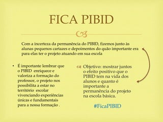 
 Objetivo: mostrar juntos
o efeito positivo que o
PIBID tem na vida dos
alunos e quanto é
importante a
permanência do projeto
na escola básica.
FICA PIBID
Com a incerteza da permanência do PIBID, fizemos junto às
alunas pequenos cartazes e depoimentos do quão importante era
para elas ter o projeto atuando em sua escola
• É importante lembrar que
o PIBID enriquece e
valoriza a formação do
professor, o projeto nos
possibilita a estar no
território escolar
vivenciando experiências
únicas e fundamentais
para a nossa formação . #FicaPIBID
 