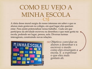 
 Objetivo: convidar os
alunos a desenhar e a
escrever o modo
como eles enxergam a
escola. E a expressar
o que eles mais
gostam ali.
COMO EU VEJO A
MINHA ESCOLA
A ideia desse mural surgiu do nosso interesse em saber o que os
alunos mais gostavam no colégio, em qual lugar eles queriam
estar. Para assim potencializar nossa trabalho . Cada um que
participou da atividade escreveu ou desenhou o que mais gosta na
escola, podendo ser lugar, pessoa, aula. Diversas turmas
interagiram, construindo novas relações.
 