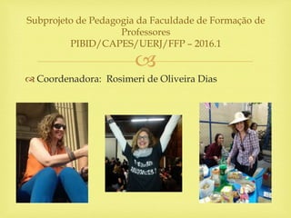 
 Coordenadora: Rosimeri de Oliveira Dias
Subprojeto de Pedagogia da Faculdade de Formação de
Professores
PIBID/CAPES/UERJ/FFP – 2016.1
 