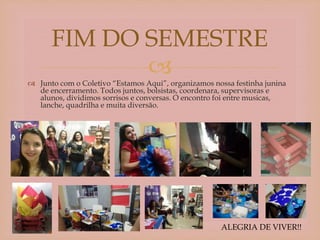 
 Junto com o Coletivo “Estamos Aqui”, organizamos nossa festinha junina
de encerramento. Todos juntos, bolsistas, coordenara, supervisoras e
alunos, dividimos sorrisos e conversas. O encontro foi entre musicas,
lanche, quadrilha e muita diversão.
FIM DO SEMESTRE
ALEGRIA DE VIVER!!
 