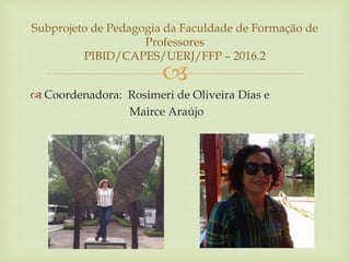 
 Coordenadora: Rosimeri de Oliveira Dias e
Mairce Araújo
Subprojeto de Pedagogia da Faculdade de Formação de
Professores
PIBID/CAPES/UERJ/FFP – 2016.2
 