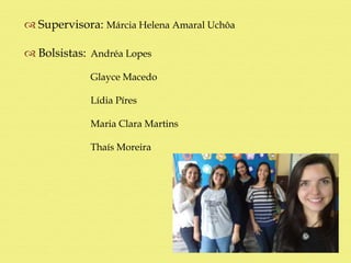  Supervisora: Márcia Helena Amaral Uchôa
 Bolsistas: Andréa Lopes
Glayce Macedo
Lídia Píres
Maria Clara Martins
Thaís Moreira
 
