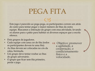 
 Objetivo: promover
a agilidade, a
cooperação, o
condicionamento
físico e a
velocidade.
PEGA FITA
• Dois grupos de jogadores.
• Cada equipe com uma cor de fita (todos
os participantes devem te uma fita)
• As fitas devem ser colocadas no cós da
calça, bermuda.
• Um grupo deve tentar roubar as fitas
do grupo adversário.
• O grupo que ficar sem fita primeiro,
perde o jogo.
Este jogo é parecido ao pega-pega, os participantes correm um atrás
do outro para tentar pegar o maior número de fitas da outra
equipe. Buscamos a interação do grupo com essa atividade, levando
os alunos para o pátio para habitar os diversos espaços que a escola
oferece.
 