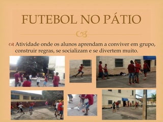 
 Atividade onde os alunos aprendam a conviver em grupo,
construir regras, se socializam e se divertem muito.
FUTEBOL NO PÁTIO
 