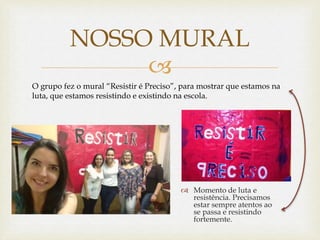 
 Momento de luta e
resistência. Precisamos
estar sempre atentos ao
se passa e resistindo
fortemente.
NOSSO MURAL
O grupo fez o mural “Resistir é Preciso”, para mostrar que estamos na
luta, que estamos resistindo e existindo na escola.
 