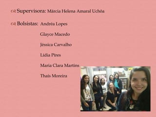  Supervisora: Márcia Helena Amaral Uchôa
 Bolsistas: Andréa Lopes
Glayce Macedo
Jéssica Carvalho
Lídia Píres
Maria Clara Martins
Thaís Moreira
 