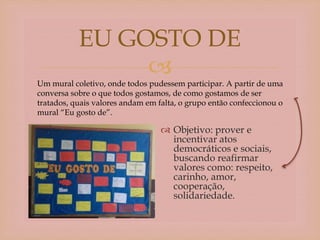 
 Objetivo: prover e
incentivar atos
democráticos e sociais,
buscando reafirmar
valores como: respeito,
carinho, amor,
cooperação,
solidariedade.
EU GOSTO DE
Um mural coletivo, onde todos pudessem participar. A partir de uma
conversa sobre o que todos gostamos, de como gostamos de ser
tratados, quais valores andam em falta, o grupo então confeccionou o
mural “Eu gosto de”.
 