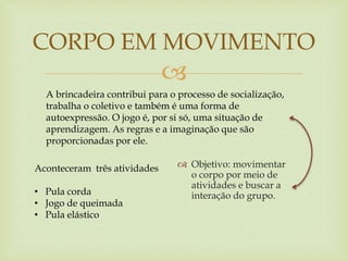 
 Objetivo: movimentar
o corpo por meio de
atividades e buscar a
interação do grupo.
CORPO EM MOVIMENTO
A brincadeira contribui para o processo de socialização,
trabalha o coletivo e também é uma forma de
autoexpressão. O jogo é, por si só, uma situação de
aprendizagem. As regras e a imaginação que são
proporcionadas por ele.
Aconteceram três atividades
• Pula corda
• Jogo de queimada
• Pula elástico
 