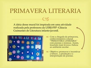 
 Com a chegada da primavera,
confeccionamos o mural
“PRIMAVERA LITERÁRIA”
com poesias e músicas. Assim,
trazendo mais leveza e beleza
ao ambiente escolar.
 Objetivo: promover e incentivar
a leitura , a produção e a
interpretação de poesias.
PRIMAVERA LITERARIA
A ideia desse mural foi inspirada em uma atividade
realizada pela professora da UERJ-FFP -Gláucia
Guimarães de Literatura infanto-juvenil.
 