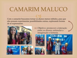 
 Objetivo: promover a interação
entre os alunos, estimular a
imaginação e fantasia.
CAMARIM MALUCO
Com o camarim buscamos tornar os alunos menos inibidos, para que
eles possam experimentar possibilidades outras, explorando formas
de se expressarem.
 