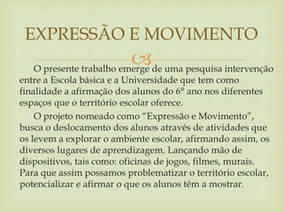 O presente trabalho emerge de uma pesquisa intervenção
entre a Escola básica e a Universidade que tem como
finalidade a afirmação dos alunos do 6° ano nos diferentes
espaços que o território escolar oferece.
O projeto nomeado como “Expressão e Movimento”,
busca o deslocamento dos alunos através de atividades que
os levem a explorar o ambiente escolar, afirmando assim, os
diversos lugares de aprendizagem. Lançando mão de
dispositivos, tais como: oficinas de jogos, filmes, murais.
Para que assim possamos problematizar o território escolar,
potencializar e afirmar o que os alunos têm a mostrar.
EXPRESSÃO E MOVIMENTO
 