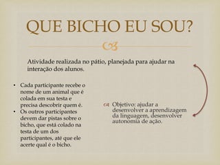 
 Objetivo: ajudar a
desenvolver a aprendizagem
da linguagem, desenvolver
autonomia de ação.
QUE BICHO EU SOU?
• Cada participante recebe o
nome de um animal que é
colada em sua testa e
precisa descobrir quem é.
• Os outros participantes
devem dar pistas sobre o
bicho, que está colado na
testa de um dos
participantes, até que ele
acerte qual é o bicho.
Atividade realizada no pátio, planejada para ajudar na
interação dos alunos.
 